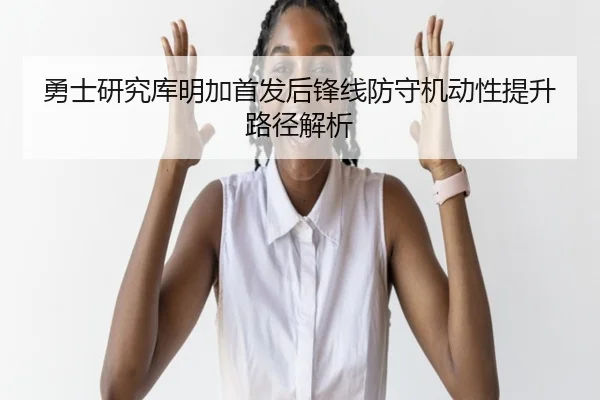 勇士研究库明加首发后锋线防守机动性提升路径解析