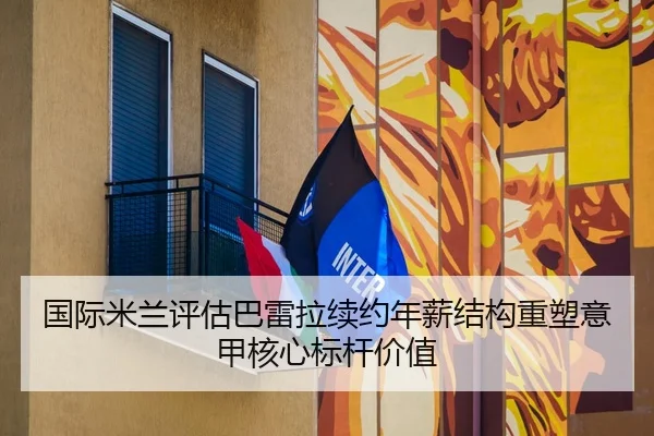 国际米兰评估巴雷拉续约年薪结构重塑意甲核心标杆价值