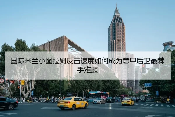 国际米兰小图拉姆反击速度如何成为意甲后卫最棘手难题