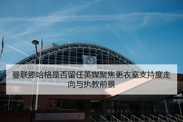 曼联滕哈格是否留任英媒聚焦更衣室支持度走向与执教前景