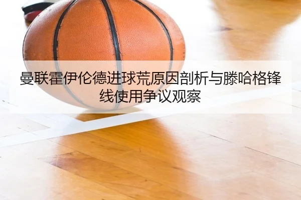 曼联霍伊伦德进球荒原因剖析与滕哈格锋线使用争议观察