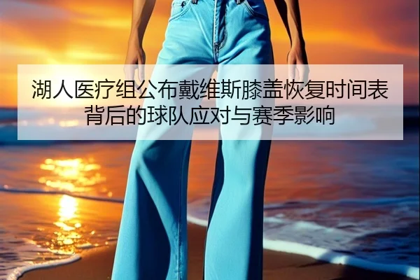湖人医疗组公布戴维斯膝盖恢复时间表背后的球队应对与赛季影响