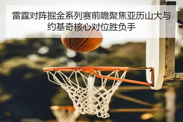 雷霆对阵掘金系列赛前瞻聚焦亚历山大与约基奇核心对位胜负手