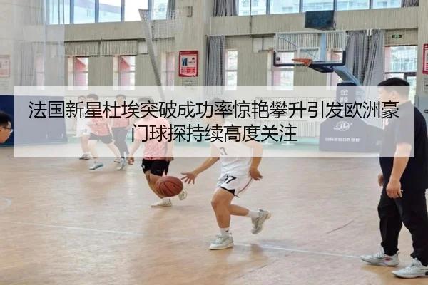 法国新星杜埃突破成功率惊艳攀升引发欧洲豪门球探持续高度关注