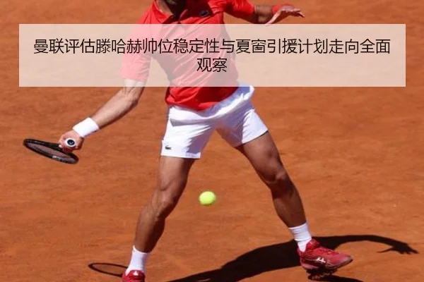 曼联评估滕哈赫帅位稳定性与夏窗引援计划走向全面观察