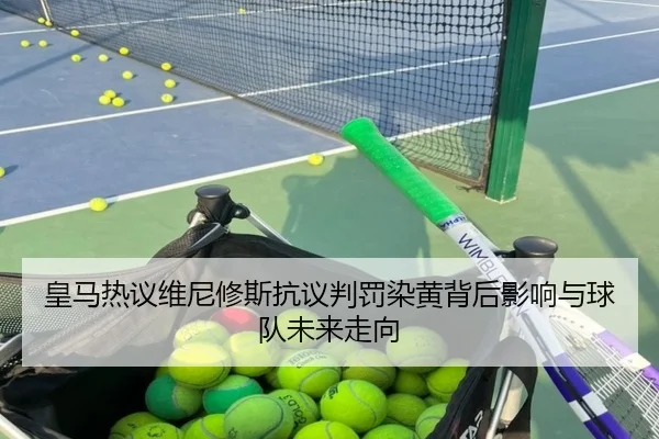 皇马热议维尼修斯抗议判罚染黄背后影响与球队未来走向