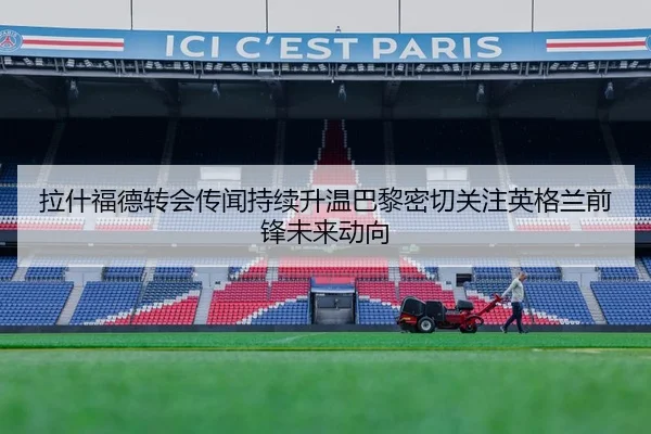 拉什福德转会传闻持续升温巴黎密切关注英格兰前锋未来动向