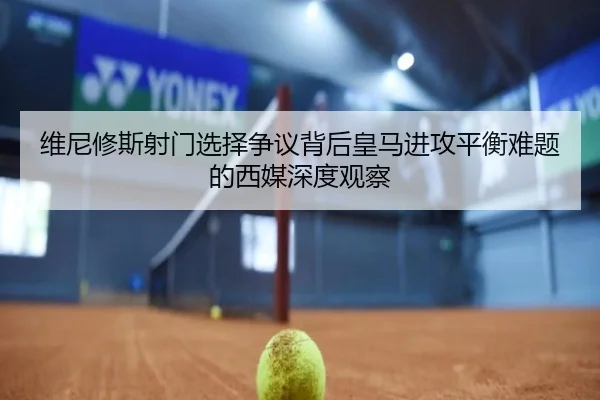 维尼修斯射门选择争议背后皇马进攻平衡难题的西媒深度观察